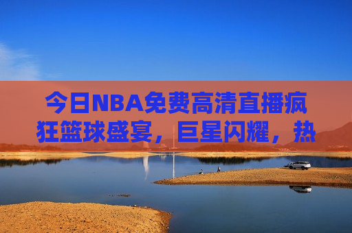 今日NBA免费高清直播疯狂篮球盛宴，巨星闪耀，热血激战，不容错过，今日NBA盛宴，巨星闪耀，热血激战免费直播，今日NBA巨星热血激战，免费直播盛宴不容错过