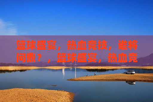 篮球盛宴，热血竞技，谁将问鼎？，篮球盛宴，热血竞技，谁将成为最后的王者？，篮球盛宴，热血竞技，王者之争  第1张