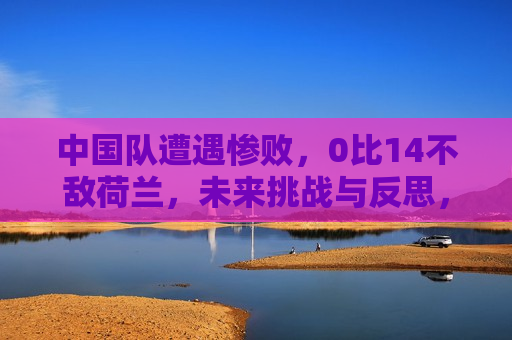 中国队遭遇惨败，0比14不敌荷兰，未来挑战与反思，中国队惨遭荷兰队横扫，失利引发未来挑战与深刻反思，中国队惨遭荷兰队横扫，未来挑战与深刻反思  第1张