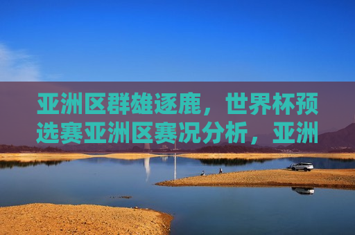 亚洲区群雄逐鹿，世界杯预选赛亚洲区赛况分析，亚洲区世界杯预选赛激烈角逐，群雄逐鹿的赛况分析，亚洲区世界杯预选赛激战正酣，群雄逐鹿的赛况分析