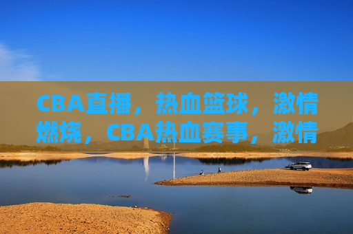 CBA直播，热血篮球，激情燃烧，CBA热血赛事，激情燃烧之夜，CBA热血赛事，激情燃烧之夜