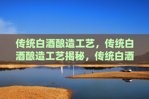 传统白酒酿造工艺，传统白酒酿造工艺揭秘，传统白酒酿造工艺揭秘，古法酿造的奥秘