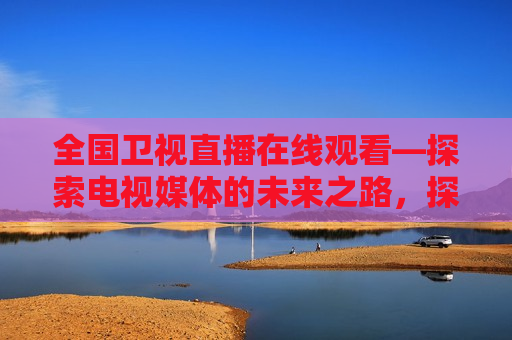全国卫视直播在线观看—探索电视媒体的未来之路，探索未来之路，全国卫视直播在线观看新趋势，探索未来之路，全国卫视直播在线观看新趋势