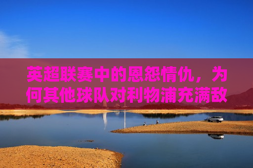 英超联赛中的恩怨情仇，为何其他球队对利物浦充满敌意？，英超联赛中的利物浦，为何成为众矢之的，引发其他球队敌意？