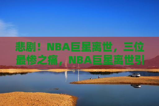 悲剧！NBA巨星离世，三位最惨之痛，NBA巨星离世引发悲痛，三位最受影响之人