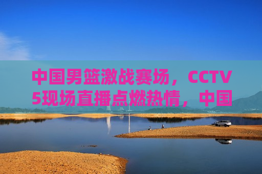 中国男篮激战赛场，CCTV5现场直播点燃热情，中国男篮激战赛场，CCTV5现场直播燃情时刻，CCTV5现场直播，中国男篮激战赛场，燃情时刻  第1张