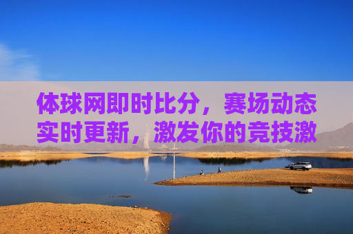 体球网即时比分，赛场动态实时更新，激发你的竞技激情，赛场激情点燃，体球网即时比分，赛场动态秒级更新，赛场动态秒级更新，激发你的竞技激情