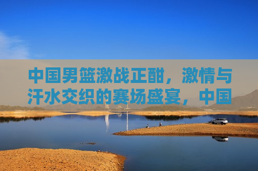 中国男篮激战正酣，激情与汗水交织的赛场盛宴，中国男篮热血奋战，激情与汗水的赛场盛宴，中国男篮激战，激情与汗水的赛场盛宴  第1张