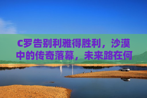 C罗告别利雅得胜利，沙漠中的传奇落幕，未来路在何方？，C罗告别利雅得胜利，沙漠传奇落幕，未来之旅启航？，C罗告别利雅得胜利，沙漠传奇落幕，未来之旅待启航