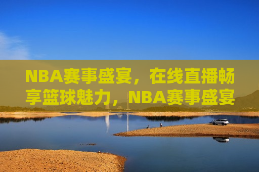 NBA赛事盛宴，在线直播畅享篮球魅力，NBA赛事盛宴，篮球魅力在线直播，NBA赛事盛宴，篮球魅力在线直播盛宴