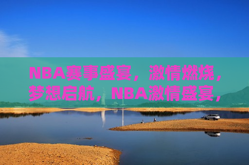 NBA赛事盛宴，激情燃烧，梦想启航，NBA激情盛宴，梦想启航，NBA梦想启航，激情盛宴