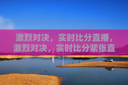 激烈对决，实时比分直播，激烈对决，实时比分紧张直播，实时比分直播，激烈对决紧张进行中