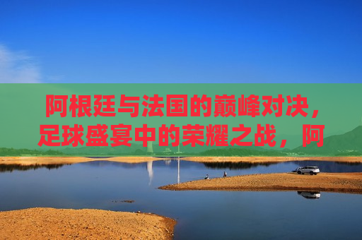 阿根廷与法国的巅峰对决，足球盛宴中的荣耀之战，阿根廷与法国荣耀之战，足球盛宴的巅峰对决