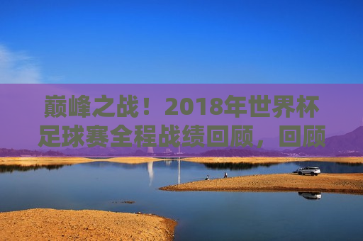 巅峰之战！2018年世界杯足球赛全程战绩回顾，回顾巅峰之战，2018年世界杯足球赛全程战绩盘点，巅峰之战回顾，2018年世界杯足球赛全程战绩盘点  第1张