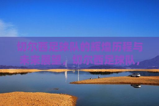 切尔西足球队的辉煌历程与未来展望，切尔西足球队，辉煌历程铸就传奇，未来展望令人期待，切尔西足球队，传奇历程铸就荣耀，未来展望激发期待  第1张