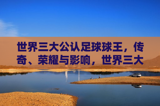 世界三大公认足球球王，传奇、荣耀与影响，世界三大足球球王，传奇、荣耀与深远影响，世界三大足球球王，传奇荣耀，影响深远