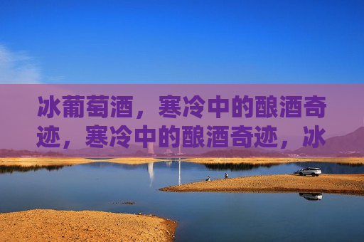冰葡萄酒，寒冷中的酿酒奇迹，寒冷中的酿酒奇迹，冰葡萄酒的诞生，冰葡萄酒，寒冷中的奇迹诞生